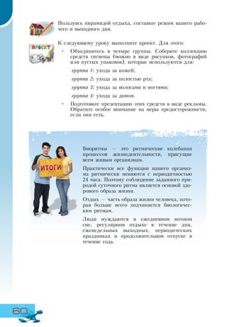 60
Пользуясь пирамидой отдыха, составьте режим вашего рабо-
чего и выходного дня.
К следующему уроку выполните проект. Для этого:
•	 Объединитесь в четыре группы. Соберите коллекцию
средств гигиены (можно в виде рисунков, фотографий
или пустых упаковок), которые используются для:
группа 1: ухода за кожей;
группа 2: ухода за полостью рта;
группа 3: ухода за волосами и ногтями;
группа 4: ухода за домом.
•	 Подготовьте презентацию этих средств в виде рекламы.
Обратите особое внимание на меры предосторожности,
если они есть.
Биоритмы — это ритмические колебания
процессов жизнедеятельности, присущие
всем живым организмам.
Практически все функции нашего организ-
ма ритмически меняются с периодичностью
24 часа. Поэтому соблюдение заданного при-
родой суточного ритма является основой здо-
рового образа жизни.
Отдых — часть образа жизни человека, кото-
рая больше всего подчиняется биологичес-
ким ритмам.
Люди нуждаются в ежедневном ночном
сне, регулярном отдыхе в течение дня,
еженедельных выходных, периодических
праздниках и продолжительном отпуске в
течение года.
 