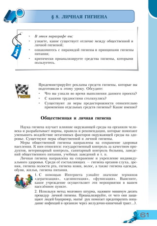 61
§ 8. ЛИЧНАЯ ГИГИЕНА
Продемонстрируйте рекламы средств гигиены, которые вы
подготовили к этому уроку. Обсудите:
•	 Что вы узнали во время выполнения данного проекта?
•	 С какими трудностями столкнулись?
•	 Существуют ли меры предосторожности относительно
применения отдельных средств гигиены? Какие именно?
Общественная и личная гигиена
Наука гигиена изучает влияние окружающей среды на организм чело-
века и разрабатывает нормы, правила и рекомендации, которые помогают
уменьшить воздействие негативных факторов окружающей среды на здо-
ровье. Существуют меры общественной и личной гигиены.
Меры общественной гигиены направлены на сохранение здоровья
населения. К ним относятся: государственный контроль за качеством про-
дуктов, ветеринарный контроль, санитарный контроль больниц, заведе-
ний общественного питания, учебных заведений и т. п.
Личная гигиена направлена на сохранение и укрепление индивиду-
ального здоровья. Среди её составляющих — гигиена органов слуха, зре-
ния, гигиена полости рта, гигиена кожи, волос, а также гигиена одежды,
обуви, жилья, гигиена питания.
1.	С помощью Интернета узнайте значение терминов
«дератизация», «дезинсекция», «фумигация». Выясните,
какое учреждение осуществляет эти мероприятия в вашем
населённом пункте.
2.	Используя метод мозгового штурма, назовите минимум десять
процедур личной гигиены. Проанализируйте, от чего они защи-
щают людей (например, мытьё рук помогает предотвратить попа-
дание инфекций в организм через желудочно-кишечный тракт...).
•	 В этом параграфе вы:
•	 узнаете, какое существует отличие между общественной и
личной гигиеной;
•	 ознакомитесь с пирамидой гигиены и принципами гигиены
питания;
•	 критически проанализируете средства гигиены, которыми
пользуетесь.
 