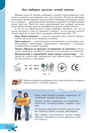 64
Как выбирать средства личной гигиены
Выбирая средства гигиены, некоторые в первую очередь обращают вни-
мание на пометки «для женщин» или «для мужчин». И если не принимать
во внимание аромат (женские средства обычно обладают цветочными запаха-
ми, а мужские — преимущественно свежими и резкими), то особой разницы
между ними нет. Часто это лишь маркетинговый ход, который заставляет
семьи тратить больше денег на приобретение средств личной гигиены.
А вот на что действительно следует обращать внимание, так это на
состав продукта и срок его хранения. Помните, что на каждом космети-
ческом средстве должны быть следующие обозначения (рис. 17):
Знак «Срок годности» — означает конечный срок годности космети-
ческого средства после вскрытия упаковки.
Срок годности — устанавливается изготовителем на основании соот­
ветствующих действующих нормативных документов с указанием
установленных условий хранения.
Знаком «Продукт не проходил тестирование на животных» обозна-
чается продукция, которая не проходила тестирование на животных.
Национальный и европейский знаки оценки соответствия — обо-
значается соответствие требованиям всех обязательных в Украине и
ЕС регламентов и стандартов.
Проанализируйте маркировку всех средств гигиены, которыми
вы пользуетесь. Сделайте выводы.
Меры общественной гигиены направлены на
сохранение здоровья населения.
Личная гигиена направлена на сохранение и
укрепление индивидуального здоровья чело-
века.
Соблюдение принципов гигиены питания помо-
жет избежать многих опасных заболеваний.
При выборе косметических средств важно
обращать внимание на состав продукта и срок
его годности.
Рис. 17
 