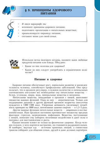 65
•	 В этом параграфе вы:
•	 вспомните принципы здорового питания;
•	 подготовите презентации о питательных веществах;
•	 проанализируете пирамиду питания;
•	 составите меню для своей семьи.
§ 9. ПРИНЦИПЫ ЗДОРОВОГО
ПИТАНИЯ
Используя метод мозгового штурма, назовите ваши любимые
продукты питания или блюда. Обсудите:
•	 Какие из них полезны для здоровья?
•	 Какие из них следует употреблять в ограниченном коли-
честве?
Питание и здоровье
Здоровое питание обеспечивает рост, нормальное развитие и жизнедея­
тельность человека, способствует профилактике заболеваний. Оно пред-
полагает, что в организм регулярно, в нужном количестве и оптимальных
соотношениях поступают все необходимые ему питательные вещества —
белки, углеводы, жиры, вода, минеральные вещества и витамины.
Питательные вещества, попадающие в организм с пищей, выполняют
множество важных функций. Одна из них — энергетическая. Только для
поддержания дыхания и других функций организм подростка ежесуточно
нуждается в 1300–1500 ккал. Умеренная активность увеличивает потреб-
ность примерно на 1000 ккал, интенсивные занятия спортом — в 1,5–2 раза.
Другие важные функции питательных веществ — защитная и восста-
новительная. Наш организм постоянно противостоит множеству вредных
факторов: стрессам, загрязнениям, инфекциям. Вещества, поступающие
с пищей, помогают ему побороть негативные воздействия и дают силы и
материал для восстановления и роста.
Однако питание влияет не только на физическое здоровье. Когда чело-
век голоден, у него портится настроение, он становится раздражительным.
И наоборот, вкусная еда — источник приятных эмоций, а совместные
трапезы собирают для общения семью, друзей и даже деловых партнёров.
 