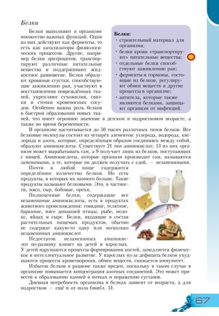 67
Белки
Белки выполняют в организме
множество важных функций. Одни
из них действуют как ферменты, то
есть как катализаторы физиологи-
ческих процессов. Другие, напри-
мер белки эритроцитов, транспор-
тируют различные питательные
вещества и поддерживают жид-
костное равновесие. Белки образу-
ют кровяные сгустки, способствую-
щие заживлению ран, участвуют в
восстановлении повреждённых тка-
ней, укрепляют сухожилия, связ-
ки и стенки кровеносных сосу-
дов. Особенно важна роль белков
в быстром образовании новых тка-
ней, что имеет огромное значение в детском и подростковом возрасте, а
также во время беременности.
В организме насчитывается до 50 тысяч различных типов белков. Все
белковые молекулы состоят из четырёх элементов: углерода, водорода, кис-
лорода и азота, которые, определённым образом соединяясь между собой,
образуют аминокислоты. Существует 21 тип аминокислот; 13 из них орга-
низм может вырабатывать сам, а 9 получает лишь из белков, поступающих
с пищей. Аминокислоты, которые организм производит сам, называются
заменимыми, а те, которые он должен получать с едой, — незаменимыми.
Почти в любой пище содержится
определённое количество белков. Но есть
продукты, в которых их намного больше. Такие
продукты называют белковыми. Это, в частнос-
ти, мясо, сыр, бобовые, орехи.
Полноценные белки, содержащие все
незаменимые аминокислоты, есть в продуктах
животного происхождения: говядине, телятине,
баранине, мясе домашней птицы, рыбе, моло-
ке, яйцах и сыре. Белки, входящие в состав
растительных пищевых продуктов, обычно
не содержат какую-то одну или несколько
незаменимых аминокислот.
Недостаток незаменимых аминокис-
лот по-разному влияет на детей и взрослых.
У детей нарушаются процессы формирования костей, замедляется физичес-
кое и интеллектуальное развитие. У взрослых из-за дефицита белков ухуд-
шаются процессы кроветворения, обмен веществ, снижается иммунитет.
Избыток белков в рационе также вреден, поскольку в таком случае в
организме повышается концентрация азотных соединений. Это может при-
вести к образованию камней в почках и поражению суставов.
Дневная потребность организма в белках зависит от возраста, а для
подростков — ещё и от пола (табл. 5).
Белки:
•	строительный материал для
организма;
•	белки крови «транспортиру-
ют» питательные вещества;
•	отдельные белки способ-
ствуют заживлению ран;
•	ферменты и гормоны, состо-
ящие из белков, регулиру-
ют обмен веществ и другие
процессы в организме;
•	антитела, которые также
являются белками, защища-
ют организм от инфекций.
 