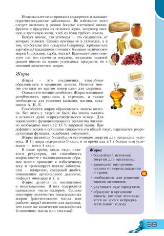69
Нехватка клетчатки приводит к ожирению и вызывает
сердечно-сосудистые заболевания. Во избежание этого
следует включать в рацион богатые клетчаткой овощи,
фрукты и продукты из цельного зерна, например овся-
ную и гречневую каши, хлеб из муки грубого помола.
Бытует мнение, что углеводы — это соединения, от
которых полнеют. Однако причина не в углеводах, а в
том, что богатые ими продукты (например, зерновые или
картофель) традиционно готовят с большим количеством
жиров (пирожные, сдоба, чипсы). Врачи-диетологи сове-
туют тем, кто стремится похудеть, составлять пищевой
рацион именно на основе углеводных продуктов, но с
меньшим количеством жиров.
Жиры
Жиры — это соединения, способные
образовывать в организме запасы. Поэтому мно-
гие считают их врагом номер один для здоровья.
Однако это мнение ошибочно. Жиры повышают
устойчивость организма к стрессам, а также
необходимы для усвоения кальция, магния, вита-
минов А, В, Е.
Способность жиров образовывать запасы полез-
на. Без этого у людей не было бы шанса выжить
в условиях даже непродолжительного голода. Для
нормального функционирования организма жизнен-
но необходимо иметь 12–15 % жировой ткани. При
дефиците жиров в организме снижается его общий тонус, нарушается репро-
дуктивная функция, ослабевает иммунитет.
Жиры являются богатейшим источником энергии для организма чело-
века. В 1 г жира содержится 9 ккал, в то время как в 1 г белков или угле-
водов — всего 4 ккал.
В наше время, когда люди пита-
ются регулярно, эта способность
жиров вместе с малоподвижным обра-
зом жизни приводит к избыточному
весу и провоцирует многие заболева-
ния — ожирение, сахарный диабет,
повышенное артериальное давление,
инфаркт миокарда и т. п.
Жиры делятся на насыщенные
и ненасыщенные. В них содержится
одинаковое число калорий. Однако
некоторое количество ненасыщенных
жиров (растительного масла или
рыбьего жира) полезнее для здоровья,
чем такое же количество насыщенных
(сливочного масла или смальца).
Жиры:
•	богатейший источник
энергии для организма;
•	защищают внутренние
органы от переохлаждения
и травм;
•	необходимы для усвоения
многих витаминов;
•	улучшают вкус продуктов;
•	образуют в организме
запасы, которые использу-
ются во время непродол­
жительного голода.
 