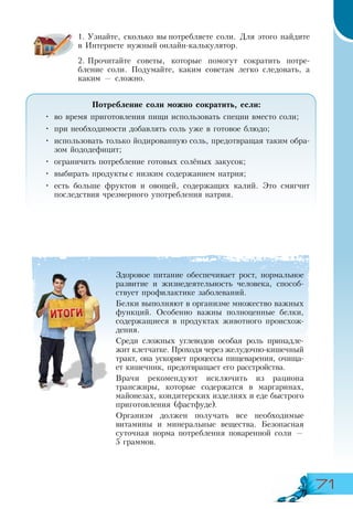 71
1.	Узнайте, сколько вы потребляете соли. Для этого найдите
в Интернете нужный онлайн-калькулятор.
2.	Прочитайте советы, которые помогут сократить потре-
бление соли. Подумайте, каким советам легко следовать, а
каким — сложно.
Потребление соли можно сократить, если:
•	 во время приготовления пищи использовать специи вместо соли;
•	 при необходимости добавлять соль уже в готовое блюдо;
•	 использовать только йодированную соль, предотвращая таким обра-
зом йододефицит;
•	 ограничить потребление готовых солёных закусок;
•	 выбирать продукты с низким содержанием натрия;
•	 есть больше фруктов и овощей, содержащих калий. Это смягчит
последствия чрезмерного употребления натрия.
Здоровое питание обеспечивает рост, нормальное
развитие и жизнедеятельность человека, способ-
ствует профилактике заболеваний.
Белки выполняют в организме множество важных
функций. Особенно важны полноценные белки,
содержащиеся в продуктах животного происхож-
дения.
Среди сложных углеводов особая роль принадле-
жит клетчатке. Проходя через желудочно-кишечный
тракт, она ускоряет процессы пищеварения, очища-
ет кишечник, предотвращает его расстройства.
Врачи рекомендуют исключить из рациона
трансжиры, которые содержатся в маргаринах,
майонезах, кондитерских изделиях и еде быстрого
приготовления (фастфуде).
Организм должен получать все необходимые
витамины и минеральные вещества. Безопасная
суточная норма потребления поваренной соли —
5 граммов.
 