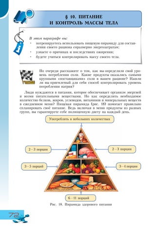 72
§ 10. ПИТАНИЕ
И КОНТРОЛЬ МАССЫ ТЕЛА
По очереди расскажите о том, как вы определяли свой уро-
вень потребления соли. Какие продукты оказались самыми
крупными «поставщиками» соли в вашем рационе? Нашли
ли вы приемлемый для себя способ контролировать уровень
потребления натрия?
Люди нуждаются в питании, которое обеспечивает организм энергией
и всеми питательными веществами. Но как определить необходимое
количество белков, жиров, углеводов, витаминов и минеральных веществ
в ежедневном меню? Пищевая пирамида (рис. 18) помогает правильно
спланировать своё питание. Ведь включая в меню продукты из разных
групп, вы гарантируете себе полноценную диету на каждый день.
Употреблять в небольших количествах
3—5 порций
2—3 порции
6—11 порций
2—3 порции
Рис. 18. Пирамида здорового питания
3—4 порции
В этом параграфе вы:
•	 потренируетесь использовать пищевую пирамиду для состав-
ления своего рациона соразмерно энергозатратам;
•	 узнаете о причинах и последствиях ожирения;
•	 будете учиться контролировать массу своего тела.
 