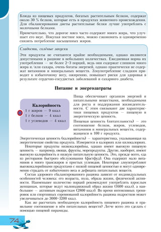 74
Блюда из пищевых продуктов, богатых растительным белком, содержат
около 30 % белков, которые есть в продуктах животного происхождения.
Для сбалансирования диеты растительные белки лучше употреблять с
молочными белками.
Примечательно, что дорогое мясо часто содержит много жира, что улуч-
шает его вкус. Покупая постное мясо, можно сэкономить и одновременно
снизить потребление насыщенных жиров.
Сладости, солёные закуски
Эти продукты не считаются крайне необходимыми, однако являются
допустимыми в рационе в небольших количествах. Ежедневная норма их
употребления — не более 2–3 порций, ведь они содержат слишком много
жира и/или сахара, очень богаты энергией, однако практически не содер-
жат витаминов и минеральных веществ. Злоупотребление сладким при-
водит к избыточному весу, ожирению, повышает риски для здоровья в
результате сердечно-сосудистых заболеваний и сахарного диабета.
Питание и энергозатраты
Пища обеспечивает организм энергией и
питательными веществами, необходимыми
для роста и поддержания жизнедеятель-
ности. С этим связывают две характерис-
тики пищевых продуктов — пищевую и
энергетическую ценность.
Пищевая ценность (питательность) — это
соотношение белков, жиров, углеводов,
витаминов и минеральных веществ, содер-
жащихся в 100 г продукта.
Энергетическая ценность (калорийность) — характеристика, указывающая на
энергетические свойства продукта. Измеряется в калориях или килокалориях.
Некоторые продукты низкокалорийны, однако имеют высокую пищевую
ценность — например, овощи, фрукты, морепродукты. Другие, наоборот, имеют
высокую калорийность и низкую питательную ценность. Это, прежде всего, еда
из ресторанов быстрого обслуживания (фастфуд). Она содержит мало вита-
минов и много трансжиров и простых углеводов. Некоторые злоупотребляют
высококалорийными продуктами с низкой пищевой ценностью и могут одновре-
менно страдать от избыточного веса и дефицита питательных веществ.
Состав здорового сбалансированного рациона зависит от индивидуальных
особенностей человека: его возраста, пола, образа жизни, физической актив-
ности. Наименьшее количество порций рекомендуют употреблять взрослым
женщинам, которые ведут малоподвижный образ жизни (1600 ккал), а наи-
большее — активным подросткам (2800 ккал). Во время интенсивных трени-
ровок или спортивных соревнований калорийность рациона подростков может
увеличиваться до 3000–3200 ккал.
Как же рассчитать необходимую калорийность пищевого рациона и пра-
вильное соотношение в нём питательных веществ? Легче всего это сделать с
помощью пищевой пирамиды.
Калорийность
1 г жиров — 9 ккал
1 г белков — 4 ккал
1 г углеводов — 4 ккал
 