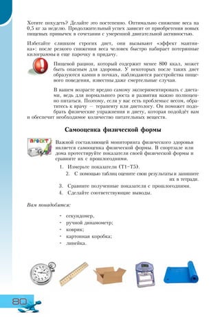 80
Хотите похудеть? Делайте это постепенно. Оптимально снижение веса на
0,5 кг за неделю. Продолжительный успех зависит от приобретения новых
пищевых привычек в сочетании с умеренной двигательной активностью.
Избегайте слишком строгих диет, они вызывают «эффект маятни-
ка»: после резкого снижения веса человек быстро набирает потерянные
килограммы и еще парочку в придачу.
Пищевой рацион, который содержит менее 800 ккал, может
быть опасным для здоровья. У некоторых после таких диет
образуются камни в почках, наблюдаются расстройства пище-
вого поведения, известны даже смертельные случаи.
В вашем возрасте вредно самому экспериментировать с диета-
ми, ведь для нормального роста и развития важно полноцен-
но питаться. Поэтому, если у вас есть проблемы с весом, обра-
титесь к врачу — терапевту или диетологу. Он поможет подо-
брать физические упражнения и диету, которая подойдёт вам
и обеспечит необходимое количество питательных веществ.
Самооценка физической формы
Важной составляющей мониторинга физического здоровья
является самооценка физической формы. В спортзале или
дома протестируйте показатели своей физической формы и
сравните их с прошлогодними.
1.	 Измерьте показатели (Т1–Т5).
2.	 С помощью таблиц оцените свои результаты и запишите
их в тетради.
3.	 Сравните полученные показатели с прошлогодними.
4.	 Сделайте соответствующие выводы.
Вам понадобятся:
•	 секундомер,
•	 ручной динамометр;
•	 коврик;
•	 картонная коробка;
•	 линейка.
 