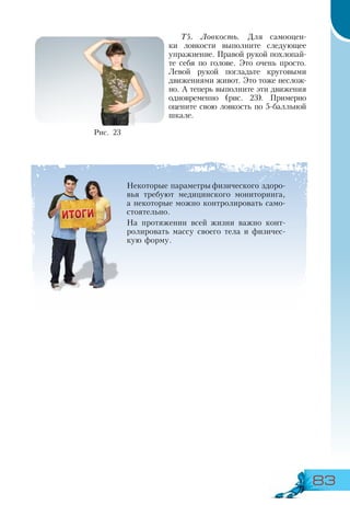 83
Т5. Ловкость. Для самооцен-
ки ловкости выполните следующее
упражнение. Правой рукой похлопай-
те себя по голове. Это очень просто.
Левой рукой погладьте круговыми
движениями живот. Это тоже неслож-
но. А теперь выполните эти движения
одновременно (рис. 23). Примерно
оцените свою ловкость по 5-балльной
шкале.
Рис. 23
Некоторые параметры физического здоро-
вья требуют медицинского мониторинга,
а некоторые можно контролировать само-
стоятельно.
На протяжении всей жизни важно конт­
ролировать массу своего тела и физичес-
кую форму.
 