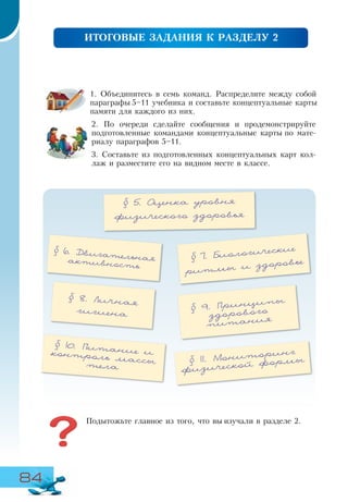 84
ПІДСУМКОВЕ ЗПАВДАННЯ ДО РОЗДІЛУ 1
1. Объединитесь в семь команд. Распределите между собой
параграфы 5–11 учебника и составьте концептуальные карты
памяти для каждого из них.
2. По очереди сделайте сообщения и продемонстрируйте
подготовленные командами концептуальные карты по мате-
риалу параграфов 5–11.
3. Составьте из подготовленных концептуальных карт кол-
лаж и разместите его на видном месте в классе.
ИТОГОВЫЕ ЗАДАНИЯ К РАЗДЕЛУ 2
§ 5. Оценка уровня
физического здоровья
§ 8. Личная
гигиена
§ 9. Принципы
здорового
питания
§ 6. Двигательнаяактивность
Подытожьте главное из того, что вы изучали в разделе 2.
§ 10. Питание иконтроль массытела
§ 11. Мониторинг
физической формы
§ 7. Биологические
ритмы и здоровье
 