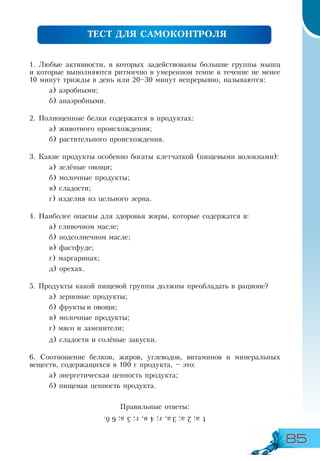 85
1. Любые активности, в которых задействованы большие группы мышц
и которые выполняются ритмично в умеренном темпе в течение не менее
10 минут трижды в день или 20–30 минут непрерывно, называются:
а) аэробными;
б) анаэробными.
2. Полноценные белки содержатся в продуктах:
а) животного происхождения;
б) растительного происхождения.
3. Какие продукты особенно богаты клетчаткой (пищевыми волокнами):
а) зелёные овощи;
б) молочные продукты;
в) сладости;
г) изделия из цельного зерна.
4. Наиболее опасны для здоровья жиры, которые содержатся в:
а) сливочном масле;
б) подсолнечном масле;
в) фастфуде;
г) маргаринах;
д) орехах.
5. Продукты какой пищевой группы должны преобладать в рационе?
а) зерновые продукты;
б) фрукты и овощи;
в) молочные продукты;
г) мясо и заменители;
д) сладости и солёные закуски.
6. Соотношение белков, жиров, углеводов, витаминов и минеральных
веществ, содержащихся в 100 г продукта, – это:
а) энергетическая ценность продукта;
б) пищевая ценность продукта.
Правильные ответы:
ТЕСТ ДЛЯ САМОКОНТРОЛЯ
1а;2а;3а,г;4в,г;5а;6б.
 