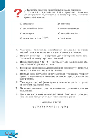 86
1. Раскройте значение приведённых в рамке терминов.
2. Прочитайте предложения 1–8 и проверьте, правильно
ли употреблены подчёркнутые в тексте термины. Запишите
правильные ответы.
1.	 Физические упражнения способствуют повышению плотности
костной ткани и снижают риск возникновения остеопороза.
2.	 Пищевая пирамида — инструмент для мониторинга массы тела,
созданный по заказу страховых компаний.
3.	 Индекс массы тела (ИМТ) — инструмент для планирования сба-
лансированного рациона питания.
4.	 Всемирная организация здравоохранения рекомендует полностью
исключить пищевые волокна из рациона.
5.	 Проходя через желудочно-кишечный тракт, трансжиры ускоряют
процессы пищеварения, очищают кишечник, предупреждают его
расстройства.
6.	 Холестерин, который формируется в детском возрасте, затрудня-
ет контроль над массой тела.
7.	 Ожирение повышает риск возникновения сердечно-сосудистых
заболеваний.
8.	 Для достижения максимальной работоспособности при планирова-
нии времени следует учитывать биологические ритмы.
Правильные ответы:
а) остеопороз
б) биологические ритмы
в) холестерин
г) индекс массы тела (ИМТ)
д) ожирение
е) пищевая пирамида
ж) пищевые волокна
з) трансжиры
1а;2г;3е;4з;5ж;6д;7в;8б.
 