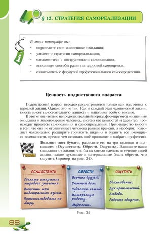 88
§ 12. СТРАТЕГИЯ САМОРЕАЛИЗАЦИИ
Ценность подросткового возраста
Подростковый возраст нередко рассматривается только как подготовка к
взрослой жизни. Однако это не так. Как и каждый этап человеческой жизни,
юность имеет самостоятельную ценность и выполняет особую миссию.
В этот относительно непродолжительный период формируются жизненные
ожидания и мировоззрение человека, система его ценностей и характер, про-
исходят процессы самопознания и самоопределения. Преимущество юности
в том, что она не ограничивает человека раньше времени, а наоборот, позво-
ляет максимально расширить горизонты видения и оценить все имеющие-
ся возможности, прежде чем осознать своё призвание и выбрать профессию.
Возьмите лист бумаги, разделите его на три колонки и под-
пишите: «Осуществить. Обрести. Ощутить». Запишите ваши
ожидания от жизни: что бы вы хотели сделать в течение своей
жизни, какие духовные и материальные блага обрести, что
ощутить (пример на рис. 24).
В этом параграфе вы:
•	 определите свои жизненные ожидания;
•	 узнаете о стратегии самореализации;
•	 ознакомитесь с инструментами самопознания;
•	 вспомните способы развития здоровой самооценки;
•	 ознакомитесь с формулой профессионального самоопределения.
Рис. 24
ОСУЩЕСТВИТЬ ОБРЕСТИ ОЩУТИТЬ
Сделать открытие
мирового значения.
Выучить три
иностранных языка.
Путешествовать по
миру.
Верных друзей.
Уютный дом.
Чудесную семью.
Интересную
работу.
Мудрость.
Вдохновение.
Дух приключений.
Любовь.
Радость общения.
 