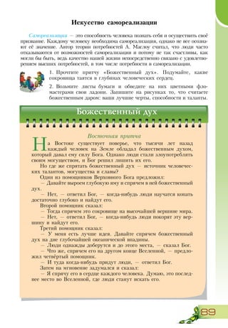 89
Искусство самореализации
Самореализация — это способность человека познать себя и осуществить своё
призвание. Каждому человеку необходима самореализация, однако не все осозна-
ют её значение. Автор теории потребностей А. Маслоу считал, что люди часто
отказываются от возможностей самореализации и потому не так счастливы, как
могли бы быть, ведь качество нашей жизни непосредственно связано с удовлетво-
рением высших потребностей, в том числе потребности в самореализации.
1.	Прочтите притчу «Божественный дух». Подумайте, какие
сокровища таятся в глубинах человеческих сердец.
2.	Возьмите листы бумаги и обведите на них цветными фло-
мастерами свои ладони. Запишите на рисунках то, что считаете
божественным даром: ваши лучшие черты, способности и таланты.
Божественный дух
На Востоке существует поверье, что тысячи лет назад
каждый человек на Земле обладал божественным духом,
который давал ему силу Бога. Однако люди стали злоупотреблять
своим могуществом, и Бог решил лишить их его.
Но где же спрятать божественный дух — источник человечес-
ких талантов, могущества и славы?
Один из помощников Верховного Бога предложил:
— Давайте выроем глубокую яму и спрячем в ней божественный
дух.
— Нет, — ответил Бог, — когда-нибудь люди научатся копать
достаточно глубоко и найдут его.
Второй помощник сказал:
— Тогда спрячем это сокровище на высочайшей вершине мира.
— Нет, — ответил Бог, — когда-нибудь люди покорят эту вер-
шину и найдут его.
Третий помощник сказал:
— У меня есть лучше идея. Давайте спрячем божественный
дух на дне глубочайшей океанической впадины.
— Люди однажды доберутся и до этого места, — сказал Бог.
— Что же, спрячем его на другом конце Вселенной, — предло-
жил четвёртый помощник.
— И туда когда-нибудь придут люди, — ответил Бог.
Затем на мгновение задумался и сказал:
— Я спрячу его в сердце каждого человека. Думаю, это послед-
нее место во Вселенной, где люди станут искать его.
Восточная притча
 