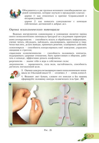 93
Объединитесь в две группыи вспомните способыразвития здо-
ровой самооценки, которые изучали в предыдущих классах:
группа 1: как относиться к критике (справедливой и
несправедливой);
группа 2: как повысить самоуважение с помощью
собственных достижений и добрых дел.
Оценка психологического потенциала
Важным инструментом самопознания и самооценки является оценка
своего психологического потенциала (ресурса) по следующим параметрам:
интеллектуальность — способность искать и обрабатывать информацию,
умение читать, обсуждать, наблюдать, анализировать, критически и твор-
чески мыслить, делать выводы, принимать решения, планировать действия;
самоконтроль — способность контролировать своё поведение, управлять
эмоциями и стрессом;
социальная компетентность — способность налаживать контакты,
поддерживать здоровые отношения, быть приветливым в общении, рабо-
тать в команде, эффективно решать конфликты;
уверенность — знание себя и вера в собственные силы;
энергичность — заряженность, сила воли, настойчивость, способность
достигать поставленной цели.
3.	 Оцените каждую составляющую своего психологического потен-
циала по 5-балльной шкале (5 — «отлично»; 1 — «очень плохо»).
4.	 Возьмите лист бумаги, сложите его пополам и без ножниц
сформируйте половинку контура человеческого тела (рис. 26).
Рис. 26
П2
П1
П4
П3П3
П5П5
 