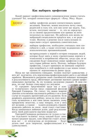 98
Г. Сковорода
Как выбирать профессию
Какой вариант профессионального самоопределения можно считать
удачным? Тот, который соответствует формуле: «Хочу. Могу. Надо».
ХОЧУ — выбор профессии должен соответствовать вашим
желаниям. Конечно, можно воплотить мечту своих
родителей и стать тем, кем они хотят вас видеть. Так,
кстати, поступают многие — те, кто не определил-
ся со своими предпочтениями или привык во всём
полагаться на взрослых. Но работать всю жизнь по
выбранной специальности придётся вам, а не роди-
телям. Поэтому и решение после консультации со
взрослыми следует принимать самостоятельно.
МОГУ — выбирая профессию, необходимо учитывать свои спо-
собности к ней, а также отсутствие медицинских или
психологических противопоказаний.
НАДО — вы принадлежите к первой в истории генерации людей,
которые будут жить в эпоху стремительных перемен в
технологиях и потребностях общества, когда едва ли не
ежедневно будут появляться новые профессии и исче-
зать старые рабочие места. Поэтому, выбирая будущую
профессию, следует принимать во внимание современ-
ную потребность в этой профессии и как можно точнее
оценить её перспективы на рынке труда.
Когда все три компонента совпадают, человек получает удовольствие, у
него всё получается, есть перспективы профессионального роста и достойный
заработок. Возможность раскрытия своих способностей повышает мотивацию
и результативность труда, обеспечивает достижение высокого уровня профес-
сионального мастерства. За это человека заслуженно уважают. В свою оче-
редь, это ещё больше стимулирует его энтузиазм.
О «сродном» (родственном) труде как о зало-
ге человеческого счастья писал украинский философ
Григорий Сковорода. Он считал, что важно вовремя
заметить естественные наклонности ребёнка и ни в коем
случае не создавать препятствий для его развития. Если
разрéшить деревенскому ребёнку, когда он этого хочет,
стать музыкантом и всю свою жизнь посвятить этому
прекрасному искусству, а сыну монарха, если у него
нет желания, а главное — таланта руководить страной,
позволить работать на земле, люди станут счастливее.
Когда занимаешься любимым делом, даже результатив-
ность твоей деятельности ощутимо возрастает.
Григорий Сковорода размышлял не только о счас-
тье отдельного человека: когда каждый будет зани-
маться сродным трудом, само общество станет лучше,
ведь все — от земледельца до полководца — будут
делать своё дело творчески, профессионально и с
удовольствием.
 