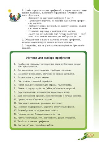 99
1.	Чтобы определить круг профессий, которые соответствуют
вашим желаниям, выполните упражнение «Рейтинг моти-
вов». Для этого:
•	 Запишите на карточках цифры от 1 до 17.
•	 Прочитайте перечень 17 важных для выбора профес-
сии мотивов.
•	 Выберите мотив, который, по вашему мнению, являет-
ся самым важным.
•	 Отложите карточку с номером этого мотива.
•	 Далее так же выберите ещё четыре карточки — полу-
чите пять личных мотивов для выбора профессии.
2.	Объединитесь в пары и назовите по пять профессий,
которые соответствуют вашим личным мотивам.
3.	Подумайте, нет ли у вас к ним медицинских противопо-
казаний.
Мотивы для выбора профессии
1.	 Профессия открывает перспективу стать публичным челове-
ком, прославиться.
2.	 Это возможность продолжить семейную традицию.
3.	 Позволяет продолжить обучение со своими друзьями.
4.	 Возможность служить людям.
5.	 Обеспечивает высокий заработок.
6.	 Имеет большое значение для страны, человечества.
7.	 Лёгкость трудоустройства («Без работы не останусь»).
8.	 Перспективность, возможность карьерного роста.
9.	 Даёт возможность проявить свои способности и личные качества.
10.	Предполагает общение с людьми.
11.	Обогащает знаниями, развивает интеллект.
12.	Помогает поддерживать хорошую физическую форму.
13.	Разнообразная по содержанию работа.
14.	Романтичность, благородство профессии.
15.	Работа творческая, есть возможность делать открытия.
16.	Тяжёлая, сложная профессия.
17.	Чистая, лёгкая, спокойная работа.
 