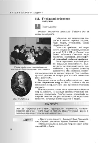 § 2. Глобальні небезпеки
людства
! Пригадайте
Основні екологічні проблеми України та їх
вплив на здоров’я.
Небезпеки, що загрожують здо-
ров’ю і життю окремої людини,
групі людей, суспільству, мають
різний масштаб.
Глобальні проблеми, які загро-
жують існуванню людства, виникли
на межі XIX і XX ст. Сучасні гло-
бальні небезпеки з’явилися через
політичні, екологічні, демографіч-
ні, економічні, соціальні проблеми.
Вони спричинені нерівномірніс-
тю соціально-економічного, полі-
тичного, науково-технічного, еко-
логічного і культурного розвитку
суспільства. Всі глобальні пробле-
ми взаємозалежні та взаємозумовлені. Навіть наймо-
гутніші держави не можуть розв’язати їх самостійно
(див. додаток 6).
Серед політичних проблем найактуальніша – про-
блема збереження миру на Землі, оскільки під час
військових конфліктів усі інші проблеми втрачають
гостроту.
Міжнародна спільнота поки що не може зберегти
мир на планеті. Не завжди вдається уникнути вій-
ськових конфліктів. Розв’язування конфліктів не-
мирним шляхом створює небезпеку для миру та ста-
більності, загрожує життю і здоров’ю людей.
Жан де Лабрюйєр (1645–1696), французький письменник, сатирик-
мораліст, зазначав: «Нічого люди не прагнуть зберегти більше і разом з
тим нічим так не нехтують, як власним життям».
x «Гарячі точки» планети – Близький Схід, Перська за-
тока, Східна й Центральна Африка, Північний Кавказ.
x Половину коштів на військові потреби в світі витра-
чають США та Росія.
ЖИТТЯ І ЗДОРОВ’Я ЛЮДИНИ
18
Лідери учнівського самоврядування
готуються до спілкування з ровесниками
Жан де Лабрюйєр
 