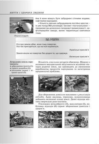 Але й вони можуть бути забруднені стічними водами,
нафтовими відходами.
x Кількість хімічних забруднювачів постійно зростає –
їх уже понад 960 різновидів. Основні «постачальники» –
підприємства целюлозно-паперової промисловості, на-
фтопереробні заводи, великі тваринницькі комплекси
тощо.
Хто про землю дбає, вона тому повертає.
Усе теє пригодиться, що на полі коріниться.
Українські прислів’я
Земля ніколи не повертає без додачі те, що одержує.
Латинське прислів’я
Кількість земельних ресурсів обмежена. Щороку з
активного використання вилучаються мільйони гек-
тарів родючої землі, що призводить до зменшення
виробництва продуктів харчування та загострення
продовольчої проблеми.
2 3
Для збереження довкілля важливою є утилізація
відходів. Адже звалища, терикони, шлакосховища
займають величезні площі землі. Деякі відходи міс-
тять смертельні дози токсинів.
Утилізація металобрухту (4), макулатури (5), по-
бутових відходів (6) сприяє збереженню довкілля і
здоров’я.
5 6
ЖИТТЯ І ЗДОРОВ’Я ЛЮДИНИ
20
Очисні споруди
1
Деградацію земель спри-
чиняють:
iзабруднення ґрунтів (1);
iгірничі розробки (2);
iпосилення водної і ві-
трової ерозії (3).
4
 
