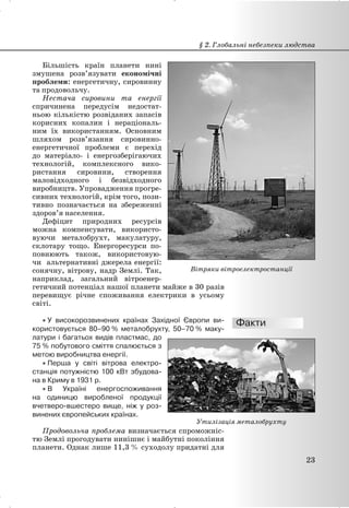 Більшість країн планети нині
змушена розв’язувати економічні
проблеми: енергетичну, сировинну
та продовольчу.
Нестача сировини та енергії
спричинена передусім недостат-
ньою кількістю розвіданих запасів
корисних копалин і нераціональ-
ним їх використанням. Основним
шляхом розв’язання сировинно-
енергетичної проблеми є перехід
до матеріало- і енергозберігаючих
технологій, комплексного вико-
ристання сировини, створення
маловідходного і безвідходного
виробництв. Упровадження прогре-
сивних технологій, крім того, пози-
тивно позначається на збереженні
здоров’я населення.
Дефіцит природних ресурсів
можна компенсувати, використо-
вуючи металобрухт, макулатуру,
склотару тощо. Енергоресурси по-
повнюють також, використовую-
чи альтернативні джерела енергії:
сонячну, вітрову, надр Землі. Так,
наприклад, загальний вітроенер-
гетичний потенціал нашої планети майже в 30 разів
перевищує річне споживання електрики в усьому
світі.
x У високорозвинених країнах Західної Європи ви-
користовується 80–90 % металобрухту, 50–70 % маку-
латури і багатьох видів пластмас, до
75 % побутового сміття спалюється з
метою виробництва енергії.
x Перша у світі вітрова електро-
станція потужністю 100 кВт збудова-
на в Криму в 1931 р.
x В Україні енергоспоживання
на одиницю виробленої продукції
вчетверо-вшестеро вище, ніж у роз-
винених європейських країнах.
Продовольча проблема визначається спроможніс-
тю Землі прогодувати нинішнє і майбутні покоління
планети. Однак лише 11,3 % суходолу придатні для
§ 2. Глобальні небезпеки людства
23
Вітряки вітроелектростанції
Утилізація металобрухту
 