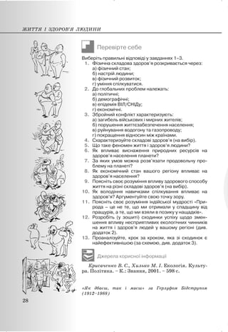 Перевірте себе
Виберіть правильні відповіді у завданнях 1–3.
1. Фізична складова здоров’я розкривається через:
а) фізичний стан;
б) настрій людини;
в) фізичний розвиток;
г) уміння спілкуватися.
2. До глобальних проблем належать:
а) політичні;
б) демографічні;
в) епідемія ВІЛ/СНІДу;
г) економічні.
3. Збройний конфлікт характеризують:
а) загибель військових і мирних жителів;
б) порушення життєзабезпечення населення;
в) руйнування водогону та газопроводу;
г) покращення відносин між країнами.
4. Схарактеризуйте складові здоров’я (на вибір).
5. Що таке феномен життя і здоров’я людини?
6. Як впливає виснаження природних ресурсів на
здоров’я населення планети?
7. За яких умов можна розв’язати продовольчу про-
блему на планеті?
8. Як економічний стан вашого регіону впливає на
здоров’я населення?
9. Поясніть своє розуміння впливу здорового способу
життя на різні складові здоров’я (на вибір).
10. Як володіння навичками спілкування впливає на
здоров’я? Аргументуйте свою точку зору.
11. Поясніть своє розуміння індійської мудрості «При-
рода – це не те, що ми отримали у спадщину від
пращурів, а те, що ми взяли в позику у нащадків».
12. Розробіть (у зошиті) сходинки успіху щодо змен-
шення впливу несприятливих екологічних чинників
на життя і здоров’я людей у вашому регіоні (див.
додаток 2).
13. Проаналізуйте, крок за кроком, яка зі сходинок є
найефективнішою (за схемою, див. додаток 3).
Джерела корисної інформації
Крисаченко В. С., Хилько М. І. Екологія. Культу-
ра. Політика. – К.: Знання, 2001. – 598 с.
«Як дбаєш, так і маєш» за Герлуфом Бідструпом
(1912–1988)
ЖИТТЯ І ЗДОРОВ’Я ЛЮДИНИ
28
 