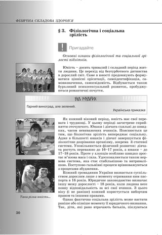 § 3. Фізіологічна і соціальна
зрілість
! Пригадайте
Основні ознаки фізіологічної та соціальної зрі-
лості підлітків.
Юність – досить тривалий і складний період жит-
тя людини. Це перехід від безтурботного дитинства
в дорослий світ. Саме в юності продовжують форму-
ватися ціннісні орієнтації, самоідентифікація, са-
мовизначення, самосвідомість. Відбувається також
бурхливий психосексуальний розвиток, пробуджу-
ються романтичні почуття.
Гарний виноград, але зелений.
Українська приказка
Як кожний віковий період, юність має свої пере-
ваги і труднощі. У цьому періоді загострене сприй-
няття оточуючого. Юнаки і дівчата схильні до швид-
ких, часом невиважених вчинків. Пояснюється це
тим, що біологічна зрілість випереджає соціальну.
Адже в більшості юнаків і дівчат завершується фі-
зіологічне дозрівання організму, зокрема й статевої
системи. Уповільнюється фізичний розвиток: дівча-
та ростуть переважно до 16–17 років, а юнаки – до
17–18 років. Проте у хлопців особливо швидко зрос-
тає м’язова маса і сила. Удосконалюється також нер-
вова система, яка стає стабільнішою та витривалі-
шою. Поступово гальмівні процеси врівноважуються
з процесами збудження.
Кожний громадянин України визнається суспіль-
ством дорослим лише з моменту отримання ним пас-
порта в 16 років. Юридичне законодавство визначає
іншу межу дорослості – 18 років, коли людина несе
повну відповідальність за всі свої вчинки. З цього
віку (і не раніше) кожний користується виборчим
правом та іншими правами.
Однак фактична соціальна зрілість може настати
раніше або пізніше моменту її юридичного визнання.
Так, діти, які рано втрачають батьків, піклуються
ФІЗИЧНА СКЛАДОВА ЗДОРОВ’Я
30
Така різна юність...
 
