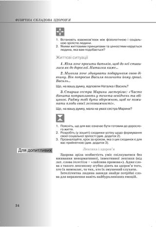1. Встановіть взаємозв’язок між фізіологічною і соціаль-
ною зрілістю людини.
2. Якими життєвими принципами та цінностями керується
людина, яка вам подобається?
Життєві ситуації
1. Юля хоче просити батьків, щоб до неї стави-
лися як до дорослої. Наталка каже...
2. Микола хоче здивувати подарунком свою ді-
вчину. Він попросив Василя позичити йому гроші.
Василь...
Що, на вашу думку, відповіли Наталка і Василь?
3. Старша сестра Марини застерігає: «Часто
дівчата потрапляють у тенета освідчень та обі-
цянок. Раджу тобі бути обережною, щоб не пожи-
нати плоди своєї легковажності».
Що, на вашу думку, мала на увазі сестра Марини?
1. Поясніть, що для вас означає бути готовим до доросло-
го життя.
2. Розробіть (у зошиті) сходинки успіху щодо формування
своєї соціальної зрілості (див. додаток 2).
3. Проаналізуйте, крок за кроком, яка з цих сходинок є для
вас прийнятною (див. додаток 3).
Лексика і здоров’я
Здорова зріла особистість уміє спілкуватися без
вживання ненормативної, інвективної лексики (від
лат. слова invectiva – «лайлива промова»). Адже сло-
ва з такого лексикону згубно діють на здоров’я того,
хто їх вимовляє, та тих, хто їх змушений слухати.
Інтелігентна людина завжди знайде потрібні сло-
ва для вираження навіть найбурхливіших емоцій.
ФІЗИЧНА СКЛАДОВА ЗДОРОВ’Я
34
 