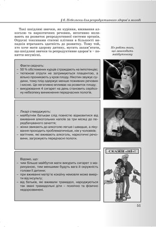 Такі шкідливі звички, як куріння, вживання ал-
коголю та наркотичних речовин, негативно впли-
вають на розвиток репродуктивної системи органів.
Отруєні токсинами статеві клітини в більшості ви-
падків втрачають здатність до розвитку. Тому той,
хто хоче мати здорову дитину, мусить запам’ятати,
що шкідливі звички та репродуктивне здоров’я – по-
няття несумісні.
Факти свідчать:
– 50 % обстежених курців страждають на імпотенцію;
– тютюнові отрути не затримуються плацентою, а
вільно проникають у кров плоду. Нікотин звужує су-
дини, тому плід одержує менше поживних речовин
і кисню. Це негативно впливає на розвиток плоду;
– викурювання 4 сигарет на день становить серйоз-
ну небезпеку виникнення передчасних пологів.
Лікарі стверджують:
– майбутнім батькам слід повністю відмовитися від
вживання алкогольних напоїв за три місяці до пе-
редбачуваного зачаття;
– жінки звикають до алкоголю легше і швидше, а ліку-
вання проходить проблематичніше, ніж у чоловіків;
– вагітним, які вживають алкоголь, наркотичні речо-
вини, загрожують передчасні пологи.
Відомо, що:
– чим більше майбутня мати викурить сигарет з ма-
рихуаною, тим меншими будуть вага й окружність
голови її дитини;
– при вживанні матір’ю кокаїну немовля може вмер-
ти від інсульту;
– від батьків, які вживали трамадол, народжуються
так звані трамадольні діти – психічно та фізично
недорозвинені.
§ 6. Небезпеки для репродуктивного здоров’я молоді
51
Не робіть того,
що зашкодить
майбутньому
 