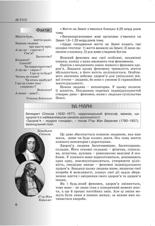 x Життя на Землі з’явилося близько 4,25 млрд років
тому.
x Високоорганізовані живі організми з’явилися на
Землі 1,6–1,35 млрд років тому.
x Щодо походження життя на Землі існують такі
основні гіпотези: 1) життя виникло на Землі; 2) воно за-
несене з космосу; 3) усе живе створене Богом.
Кожний феномен має свої особливі, неодмінні
ознаки, кожну з яких вважають теж феноменом.
Однією з неодмінних ознак живого є феномен здо-
ров’я. Завдяки цьому феномену тривалість життя
збільшується, а його якість поліпшується. Особли-
вого значення набуває здоров’я для унікальної жи-
вої істоти – людини, бо воно є умовою її гармонійної
життєдіяльності.
Кожна людина – неповторна. У цьому полягає
її цінність. Поєднання окремих індивідуальностей
створює диво – феномен, яким є людське суспільство
Землі.
Бенедикт Спіноза (1632–1677), нідерландський філософ, вважав, що
здоров’я є найважливішою умовою досконалості.
«Здоров’я – мудрих гонорар», – писав П’єр Жан Беранже (1780–1857),
французький поет.
Це диво збагачується кожною людиною, яка вже
жила, живе чи буде колись жити. Ось чому життя
кожного неповторне і дорогоцінне.
Здоров’я людини багатовимірне, багатогранне,
складне. Його основні складові – фізична, соціаль-
на, психічна, духовна – рівнозначно важливі й осо-
бливі. У кожного вони переплітаються, доповнюють
одна одну, взаємоузгоджуються, утворюючи ціліс-
ність, своєрідне явище – феномен індивідуального
здоров’я. Завдяки цьому людина живе, визначає свої
потреби й можливості, планує свої дії задля збере-
ження життя і зміцнення свого здоров’я та здоров’я
інших.
Як і будь-який феномен, здоров’я змінюється,
тому воно – не лише стан у конкретний момент жит-
тя, а ще й процес постійних змін. Але ці зміни мо-
жуть бути лише в певних межах, за якими вже по-
чинається хвороба.
Життя буяє,
життя радіє.
Завжди людина
про щастя мріє.
А що це – «щастя»?
Сім’я?
Багатство?
Кохання?
Спокій?
Чи марнотратство?
А що це – «мрія»?
І що ж то буде?
Чогось не стане?
Чи хтось прибуде?
І що за слово таке –
«людина»?
Біоістота?
А може – диво?..
Тетяна Бойченко
ВСТУП
6
П’єр Жан
Беранже
Бенедикт
Спіноза
 