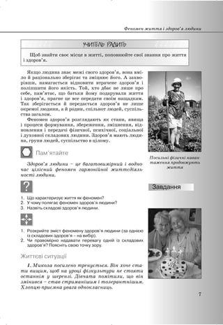 Щоб знайти своє місце в житті, поповнюйте свої знання про життя
і здоров’я.
Якщо людина знає межі свого здоров’я, вона вмі-
ло й раціонально зберігає та зміцнює його. А захво-
рівши, намагається відновити втрачене здоров’я і
поліпшити його якість. Той, хто дбає не лише про
себе, пам’ятає, що батьки йому подарували життя
і здоров’я, прагне це все передати своїм нащадкам.
Так зберігається й передається здоров’я не лише
окремої людини, а й родин, спільнот людей, суспіль-
ства загалом.
Феномен здоров’я розглядають як стани, явища
і процеси формування, збереження, зміцнення, від-
новлення і передачі фізичної, психічної, соціальної
і духовної складових людини. Здоров’я мають люди-
на, групи людей, суспільство в цілому.
Пам’ятайте
Здоров’я людини – це багатовимірний і водно-
час цілісний феномен гармонійної життєдіяль-
ності людини.
?
1. Що характеризує життя як феномен?
2. У чому полягає феномен здоров’я людини?
3. Назвіть складові здоров’я людини.
1. Розкрийте зміст феномену здоров’я людини (за однією
із складових здоров’я – на вибір).
2. Чи правомірно надавати перевагу одній із складових
здоров’я? Поясніть свою точку зору.
Життєві ситуації
1. Микола посилено тренується. Він хоче ста-
ти вищим, щоб на уроці фізкультури не стояти
останнім у шерензі. Дівчата помітили, що він
змінився – став стриманішим і толерантнішим.
Хлопцю приємна увага однокласниць.
Феномен життя і здоров’я людини
7
Посильні фізичні наван-
таження продовжують
життя
 