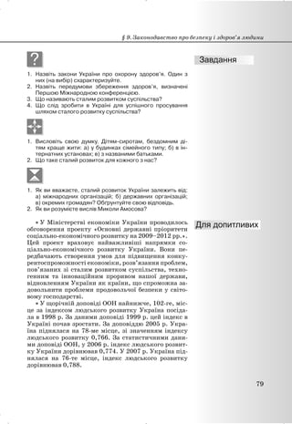 ?
1. Назвіть закони України про охорону здоров’я. Один з
них (на вибір) схарактеризуйте.
2. Назвіть передумови збереження здоров’я, визначені
Першою Міжнародною конференцією.
3. Що називають сталим розвитком суспільства?
4. Що слід зробити в Україні для успішного просування
шляхом сталого розвитку суспільства?
1. Висловіть свою думку. Дітям-сиротам, бездомним ді-
тям краще жити: а) у будинках сімейного типу; б) в ін-
тернатних установах; в) з названими батьками.
2. Що таке сталий розвиток для кожного з нас?
1. Як ви вважаєте, сталий розвиток України залежить від:
а) міжнародних організацій; б) державних організацій;
в) окремих громадян? Обґрунтуйте свою відповідь.
2. Як ви розумієте вислів Миколи Амосова?
x У Міністерстві економіки України проводилось
обговорення проекту «Основні державні пріоритети
соціально-економічного розвитку на 2009–2012 рр.».
Цей проект враховує найважливіші напрямки со-
ціально-економічного розвитку України. Вони пе-
редбачають створення умов для підвищення конку-
рентоспроможності економіки, розв’язання проблем,
пов’язаних зі сталим розвитком суспільства, техно-
генним та інноваційним проривом нашої держави,
відновленням України як країни, що спроможна за-
довольнити проблеми продовольчої безпеки у світо-
вому господарстві.
x У щорічній доповіді ООН найнижче, 102-ге, міс-
це за індексом людського розвитку Україна посіда-
ла в 1998 р. За даними доповіді 1999 р. цей індекс в
Україні почав зростати. За доповіддю 2005 р. Укра-
їна піднялася на 78-ме місце, зі значенням індексу
людського розвитку 0,766. За статистичними дани-
ми доповіді ООН, у 2006 р. індекс людського розвит-
ку України дорівнював 0,774. У 2007 р. Україна під-
нялася на 76-те місце, індекс людського розвитку
дорівнював 0,788.
§ 9. Законодавство про безпеку і здоров’я людини
79
 