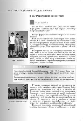 § 10. Формування особистості
! Пригадайте
Що визначає особистість? Які якості харак-
теризують особистість? Що сприяє розвитку
творчої особистості?
Процес формування особистості триває все життя
людини.
Щоб стати особистістю, насамперед треба пізна-
ти себе. Ще з часів античності самопізнання вважа-
ли основою розуміння людиною свого місця в жит-
ті, запорукою вибору життєвого шляху. На портику
античного храму були викарбувані слова: «Пізнай
себе».
На перший погляд, це не потребує особливих зу-
силь. Кого ж знаєш краще, ніж себе? Проте себе до-
водиться пізнавати все життя. Адже змінюється все:
природне довкілля, суспільство, найближчі – рідні,
друзі, сусіди, ви самі. Тому самопізнання мовою су-
часної математики – процес багатофакторного аналі-
зу в умовах постійних змін.
Український філософ Григорій Сковорода (1722–1794) писав: «Коли [лю-
дина] спершу не розшукає всередині себе, без користі шукатиме в інших
місцях».
Грецька приказка закликає: «Чи гору стрінеш, чи потік – іди, не зупиняйся!».
Мексиканська приказка заохочує: «Равлик повзе, повзе і на гору вилазить».
У цьому складному процесі ви насамперед ви-
значаєте себе, самоідентифікуєтеся. З одного боку,
намагаєтеся дізнатися, хто ви є в суспільстві.
З’ясовуєте також свою належність до колективу.
Визначаєте свою належність до нації, соціальної
групи. Уточнюєте свої соціальні ролі. Таким чином,
уподібнюєте себе до всіх. Так ви можете зробити ви-
сновок: «Я – людина; я – син; я – підліток; я – учень;
я – член чат-групи користувачів Інтернету; я – поку-
пець». Це – незмінне у вашій самоідентифікації.
Яскравим прикладом колективної ідентифікації
є епізод кінофільму «Гостя з майбутнього», в яко-
ПСИХІЧНА ТА ДУХОВНА СКЛАДОВІ ЗДОРОВ’Я
82
Ми – чоловіки
Дівчата не відстають!
 