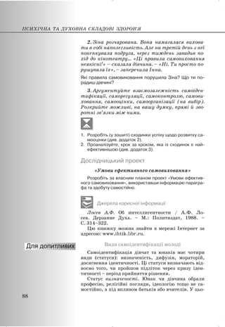 2. Зіна розчарована. Вона намагалася вихова-
ти в собі наполегливість. Але на третій день з неї
покепкувала подруга, через тиждень завадив по-
хід до кінотеатру… «Ці правила самовиховання
неякісні!» – сказала дівчина. – «Ні. Ти просто по-
рушувала їх», – заперечила Інна.
Які правила самовиховання порушила Зіна? Що ти по-
радиш дівчині?
3. Аргументуйте взаємозалежність самоіден-
тифікації, саморегуляції, самоконтролю, самови-
ховання, самооцінки, самоорганізації (на вибір).
Розкрийте можливі, на вашу думку, прямі й зво-
ротні зв’язки між ними.
1. Розробіть (у зошиті) сходинки успіху щодо розвитку са-
мооцінки (див. додаток 2).
2. Проаналізуйте, крок за кроком, яка із сходинок є най-
ефективнішою (див. додаток 3).
Дослідницький проект
«Умови ефективного самовиховання»
Розробіть за власним планом проект «Умови ефектив-
ного самовиховання», використавши інформацію парагра-
фа та здобуту самостійно.
Джерела корисної інформації
Лосев А.Ф. Об интеллигентности / А.Ф. Ло-
сев. Дерзание Духа. – М.: Политиздат, 1988. –
С. 314–322.
Цю книжку можна знайти в мережі Інтернет за
адресою: www.ihtik.libr.ru.
Види самоідентифікації молоді
Самоідентифікація дівчат та юнаків має чотири
види (статуси): визначеність, дифузія, мораторій,
досягнення ідентичності. Ці статуси визначають від-
носно того, чи пройшов підліток через кризу іден-
тичності – період прийняття рішення.
Статус визначеності. Юнак чи дівчина обрали
професію, релігійні погляди, ідеологію тощо не са-
мостійно, а під впливом батьків або вчителів. У цьо-
ПСИХІЧНА ТА ДУХОВНА СКЛАДОВІ ЗДОРОВ’Я
88
 
