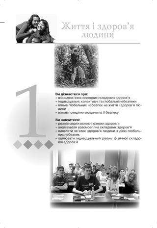 Ви дізнаєтеся про:
x взаємозв’язок основних складових здоров’я
x індивідуальні, колективні та глобальні небезпеки
x вплив глобальних небезпек на життя і здоров’я лю-
дини
x вплив поведінки людини на її безпеку
Ви навчитеся:
x розпізнавати основні ознаки здоров’я
x аналізувати взаємовплив складових здоров’я
x виявляти зв’язок здоров’я людини з дією глобаль-
них небезпек
x оцінювати індивідуальний рівень фізичної складо-
вої здоров’я
 
