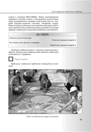 ливою є епідемія ВІЛ/СНІДу. Через недотримання
здорового способу життя і погіршення екологічних
умов поширюються хвороби цивілізації (як-от, хво-
роби серцево-судинної системи, ожиріння тощо).
Через складну соціально-економічну ситуацію в бага-
тьох країнах світу, всесвітню кризу духовної культури
набуває глобального масштабу проблема злочинності.
Злочин не втече від кари.
Угорська народна мудрість
Хто чинить зло, від зла і страждає.
Українська народна мудрість
Особливо небезпечними є торгівля наркотиками і
зброєю. Іншим дуже небезпечним виявом глобальної
злочинності є тероризм.
Пам’ятайте
Будь-яка глобальна проблема стосується кож-
ного.
Діти за збереження миру на планеті
§ 2. Глобальні небезпеки людства
25
 