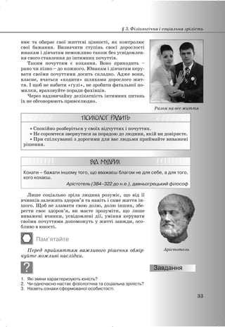нює та обирає свої життєві цінності, як контролює
свої бажання. Визначити ступінь своєї дорослості
юнакам і дівчатам неможливо також без усвідомлен-
ня свого ставлення до інтимних почуттів.
Таким почуттям є кохання. Воно приходить –
рано чи пізно – до кожного. Юнакам і дівчатам керу-
вати своїми почуттями досить складно. Адже вони,
власне, вчаться «ходити» шляхами дорослого жит-
тя. І щоб не набити «ґулі», не зробити фатальної по-
милки, враховуйте поради фахівців.
Через надзвичайну делікатність інтимних питань
їх не обговорюють привселюдно.
x Спокійно розберіться у своїх відчуттях і почуттях.
x Не соромтеся звернутися за порадою до людини, якій ви довіряєте.
x При спілкуванні з дорогими для вас людьми приймайте виважені
рішення.
Кохати – бажати іншому того, що вважаєш благом не для себе, а для того,
кого кохаєш.
Арістотель (384–322 до н.е.), давньогрецький філософ
Лише соціально зріла людина розуміє, що від її
вчинків залежить здоров’я та навіть і саме життя ін-
шого. Щоб не зламати свою долю, долю інших, збе-
регти своє здоров’я, ви маєте зрозуміти, що лише
виважені вчинки, усвідомлені дії, уміння керувати
своїми почуттями допоможуть у житті завжди, осо-
бливо в юності.
Пам’ятайте
Перед прийняттям важливого рішення обмір-
куйте можливі наслідки.
?
1. Які зміни характеризують юність?
2. Чи одночасно настає фізіологічна та соціальна зрілість?
3. Назвіть ознаки сформованої особистості.
§ 3. Фізіологічна і соціальна зрілість
33
Арістотель
Разом на все життя
 