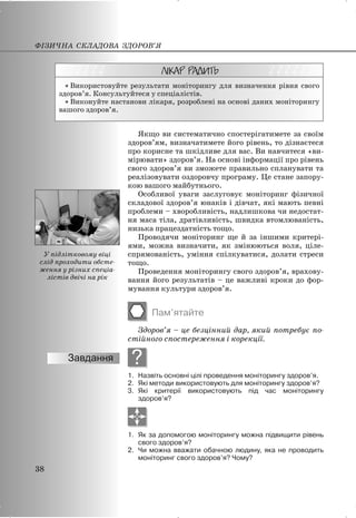 x Використовуйте результати моніторингу для визначення рівня свого
здоров’я. Консультуйтеся у спеціалістів.
x Виконуйте настанови лікаря, розроблені на основі даних моніторингу
вашого здоров’я.
Якщо ви систематично спостерігатимете за своїм
здоров’ям, визначатимете його рівень, то дізнаєтеся
про корисне та шкідливе для вас. Ви навчитеся «ви-
мірювати» здоров’я. На основі інформації про рівень
свого здоров’я ви зможете правильно спланувати та
реалізовувати оздоровчу програму. Це стане запору-
кою вашого майбутнього.
Особливої уваги заслуговує моніторинг фізичної
складової здоров’я юнаків і дівчат, які мають певні
проблеми – хворобливість, надлишкова чи недостат-
ня маса тіла, дратівливість, швидка втомлюваність,
низька працездатність тощо.
Проводячи моніторинг ще й за іншими критері-
ями, можна визначити, як змінюються воля, ціле-
спрямованість, уміння спілкуватися, долати стреси
тощо.
Проведення моніторингу свого здоров’я, врахову-
вання його результатів – це важливі кроки до фор-
мування культури здоров’я.
Пам’ятайте
Здоров’я – це безцінний дар, який потребує по-
стійного спостереження і корекції.
?
1. Назвіть основні цілі проведення моніторингу здоров’я.
2. Які методи використовують для моніторингу здоров’я?
3. Які критерії використовують під час моніторингу
здоров’я?
1. Як за допомогою моніторингу можна підвищити рівень
свого здоров’я?
2. Чи можна вважати обачною людину, яка не проводить
моніторинг свого здоров’я? Чому?
ФІЗИЧНА СКЛАДОВА ЗДОРОВ’Я
38
У підлітковому віці
слід проходити обсте-
ження у різних спеціа-
лістів двічі на рік
 