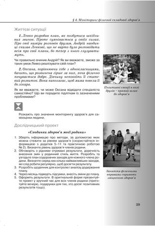 Життєві ситуації
1. Левко розробив план, як позбутися шкідли-
вих звичок. Проте сумнівається у своїх силах.
Про свої наміри розповів друзям. Андрій наодин-
ці сказав Левкові, що не варто було розповідати
всім про свої плани, бо тепер з нього глузувати-
муть.
Чи правильно вчинив Андрій? Як ви вважаєте, зможе за
таких умов Левко реалізувати свій план?
2. Оксана, порівнюючи себе з однокласницями,
бачить, що розвинена гірше за них, хоча фізично
почувається добре. Дівчину непокоїть її стате-
вий розвиток. Вона наполягає, щоб мама повела її
до лікаря.
Як ви вважаєте, чи може Оксана відвідати спеціаліста
самостійно? Що ви порадите підліткам із зазначеними
проблемами?
Розкажіть про значення моніторингу здоров’я для са-
мооцінки людини.
Дослідницький проект
«Сходинки здоров’я моєї родини»
1. Зберіть інформацію про методи, за допомогою яких
можна стежити за рівнем здоров’я (скористайтеся ін-
формацією з додатків 5–11 та практичною роботою
№ 2). Визначте рівень здоров’я членів родини.
2. Обговоріть з рідними отримані результати, доречність
внесення змін у родинний стиль життя. Розробіть та
узгодьте план оздоровчих заходів для кожного члена ро-
дини. Визначте серед них кілька найважливіших заходів,
які слід робити регулярно, щоб досягти результату.
3. Розробіть щоденник для контролю і аналізу додержання
плану.
4. Через місяць підведіть підсумки, внесіть зміни до плану.
5. Оформіть результати. В оригінальній формі презентуй-
те проект у зручний час для всіх членів родини (приго-
туйте вечерю, подарунки для тих, хто досяг позитивних
результатів тощо).
§ 4. Моніторинг фізичної складової здоров’я
39
Позитивні емоції в колі
друзів – прямий шлях
до здоров’я
Заняття фізичними
вправами сприяють
зміцненню здоров’я
 