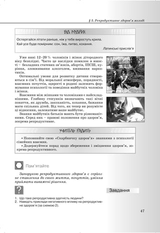 Остерігайся літати раніше, ніж у тебе виростуть крила.
Хай усе буде помірним: сон, їжа, питво, кохання.
Латинські прислів’я
Уже нині 12–20 % чоловіків і жінок дітородного
віку безплідні. Часто це наслідки помилок в юнос-
ті – безладних статевих зв’язків, абортів, ІПСШ, ку-
ріння, зловживання алкоголем, вживання нарко-
тиків.
Оптимальні умови для розвитку дитини створю-
ються в сім’ї. Від моральної атмосфери, порядності,
взаємних почуттів, щирості в родині залежить фор-
мування психології та поведінки майбутніх чоловіка
і жінки.
Взаємини між жінками та чоловіками є найсклад-
нішими. Глибину стосунків визначають такі вічні
поняття, як дружба, закоханість, кохання, бажання
мати спільних дітей. Від того, як тепер ви розумієте
ці відносини, залежатиме ваше майбутнє.
Знання майбутніх батьків мають бути різноманіт-
ними. Серед них – правові положення про здоров’я,
зокрема репродуктивне.
x Поповнюйте свою «Скарбничку здоров’я» знаннями з психології
сімейних взаємин.
x Додержуйтеся порад щодо збереження і зміцнення здоров’я, зо-
крема репродуктивного.
Пам’ятайте
Запорукою репродуктивного здоров’я є серйоз-
не ставлення до свого життя, почуттів, уміння
приймати виважені рішення.
?
1. Що таке репродуктивна здатність людини?
2. Наведіть приклади негативного впливу на репродуктив-
не здоров’я (за схемою 2).
§ 5. Репродуктивне здоров’я молоді
47
 
