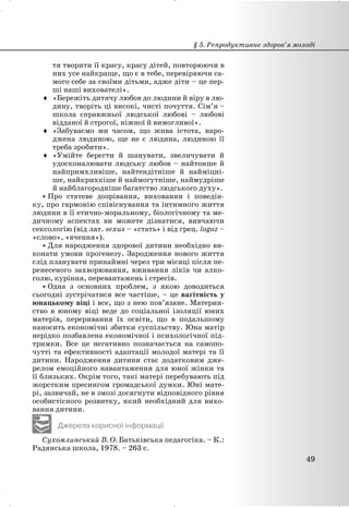 тя творити її красу, красу дітей, повторюючи в
них усе найкраще, що є в тебе, перевіряючи са-
мого себе за своїми дітьми, адже діти – це пер-
ші наші вихователі».
i «Бережіть дитячу любов до людини й віру в лю-
дину, творіть ці високі, чисті почуття. Сім’я –
школа справжньої людської любові – любові
відданої й строгої, ніжної й вимогливої».
i «Забуваємо ми часом, що жива істота, наро-
джена людиною, ще не є людина, людиною її
треба зробити».
i «Умійте берегти й шанувати, звеличувати й
удосконалювати людську любов – найтонше й
найпримхливіше, найтендітніше й найміцні-
ше, найкрихкіше й наймогутніше, наймудріше
й найблагородніше багатство людського духу».
x Про статеве дозрівання, виховання і поведін-
ку, про гармонію співіснування та інтимного життя
людини в її етично-моральному, біологічному та ме-
дичному аспектах ви можете дізнатися, вивчаючи
сексологію (від лат. sexus – «стать» і від грец. logoz –
«слово», «вчення»).
x Для народження здорової дитини необхідно ви-
конати умови прогенезу. Зародження нового життя
слід планувати принаймні через три місяці після пе-
ренесеного захворювання, вживання ліків чи алко-
голю, куріння, перевантажень і стресів.
x Одна з основних проблем, з якою доводиться
сьогодні зустрічатися все частіше, – це вагітність у
юнацькому віці і все, що з нею пов’язане. Материн-
ство в юному віці веде до соціальної ізоляції юних
матерів, переривання їх освіти, що в подальшому
наносить економічні збитки суспільству. Юна матір
нерідко позбавлена економічної і психологічної під-
тримки. Все це негативно позначається на самопо-
чутті та ефективності адаптації молодої матері та її
дитини. Народження дитини стає додатковим дже-
релом емоційного навантаження для юної жінки та
її близьких. Окрім того, такі матері перебувають під
жорстким пресингом громадської думки. Юні мате-
рі, зазвичай, не в змозі досягнути відповідного рівня
особистісного розвитку, який необхідний для вихо-
вання дитини.
Джерела корисної інформації
Сухомлинський В. О. Батьківська педагогіка. – К.:
Радянська школа, 1978. – 263 с.
§ 5. Репродуктивне здоров’я молоді
49
 