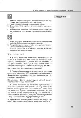 ?
1. Чи може людина, яка курить, вживає алкоголь або нар-
котики, мати повноцінних здорових дітей?
2. Назвіть основні причини куріння юнаків і дівчат.
3. Схарактеризуйте терміни «стигматизація», «дискримі-
нація».
4. Чому куріння, вживання алкогольних напоїв, наркотич-
них речовин не є потребами існування і розвитку люди-
ни?
1. Як ви вважаєте, чому кількість випадків захворювання
на ІПСШ, ВІЛ серед молоді щороку зростає?
2. Які права людини порушуються, коли йдеться про стиг-
матизацію та дискримінацію?
3. Візьміть у дорослих інтерв’ю про випадки, коли було
порушено їхні ґендерні права.
Життєві ситуації
1. Хлопці постійно знаходили привід покепку-
вати з Миколи: під час невдалої відповіді, коли
погано підтягувався… Якось Ганна зауважила,
що це не жарти, а дискримінація однокласника,
на що хлопці порадили написати скаргу до ООН.
Це справді жарт чи правда на боці дівчини?
2. Ірина відкрито сказала, що ніколи не зможе
сидіти за партою з ВІЛ-інфікованим ровесником.
Вона вважає, що ці діти мають навчатися в спе-
ціальних закладах.
Які приклади і факти, на вашу думку, могли б змінити
ставлення дівчини до проблеми?
3. Сергій розказав, що продукти куріння та ал-
коголю негативно впливають на сперматозоїди.
Однак вони періодично оновлюються, і коли чоло-
вік припиняє курити і вживати алкоголь, то має
всі шанси мати здорову дитину. А в яйцекліти-
нах шкідливі речовини можуть накопичуватися.
Тому нехай дівчата турбуються про все.
Як ви вважаєте, не помиляється в своїх висновках хло-
пець? Така точка зору забезпечить щасливе майбутнє?
§ 6. Небезпеки для репродуктивного здоров’я молоді
55
 