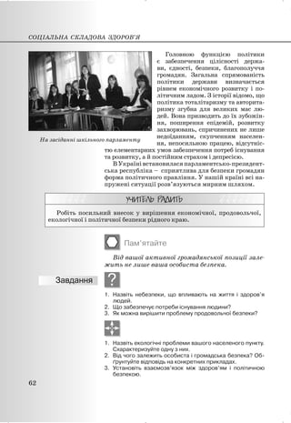 Головною функцією політики
є забезпечення цілісності держа-
ви, єдності, безпеки, благополуччя
громадян. Загальна спрямованість
політики держави визначається
рівнем економічного розвитку і по-
літичним ладом. З історії відомо, що
політика тоталітаризму та авторита-
ризму згубна для великих мас лю-
дей. Вона призводить до їх зубожін-
ня, поширення епідемій, розвитку
захворювань, спричинених не лише
недоїданням, скупченням населен-
ня, непосильною працею, відсутніс-
тю елементарних умов забезпечення потреб існування
та розвитку, а й постійним страхом і депресією.
ВУкраїнівстановиласяпарламентсько-президент-
ська республіка – сприятлива для безпеки громадян
форма політичного правління. У нашій країні всі на-
пружені ситуації розв’язуються мирним шляхом.
Робіть посильний внесок у вирішення економічної, продовольчої,
екологічної і політичної безпеки рідного краю.
Пам’ятайте
Від вашої активної громадянської позиції зале-
жить не лише ваша особиста безпека.
?
1. Назвіть небезпеки, що впливають на життя і здоров’я
людей.
2. Що забезпечує потреби існування людини?
3. Як можна вирішити проблему продовольчої безпеки?
1. Назвіть екологічні проблеми вашого населеного пункту.
Схарактеризуйте одну з них.
2. Від чого залежить особиста і громадська безпека? Об-
ґрунтуйте відповідь на конкретних прикладах.
3. Установіть взаємозв’язок між здоров’ям і політичною
безпекою.
СОЦІАЛЬНА СКЛАДОВА ЗДОРОВ’Я
62
На засіданні шкільного парламенту
 
