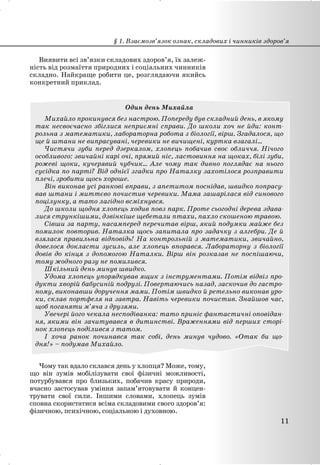 Виявити всі зв’язки складових здоров’я, їх залеж-
ність від розмаїття природних і соціальних чинників
складно. Найкраще робити це, розглядаючи якийсь
конкретний приклад.
Один день Михайла
Михайло прокинувся без настрою. Попереду був складний день, в якому
так несвоєчасно збіглися неприємні справи. До школи хоч не йди: конт-
рольна з математики, лабораторна робота з біології, вірш. Згадалося, що
ще й штани не випрасувані, черевики не вичищені, куртка взагалі...
Чистячи зуби перед дзеркалом, хлопець побачив своє обличчя. Нічого
особливого: звичайні карі очі, прямий ніс, ластовиння на щоках, білі зуби,
рожеві щоки, кучерявий чубчик... Але чому так дивно поглядає на нього
сусідка по парті? Від однієї згадки про Наталку захотілося розправити
плечі, зробити щось хороше.
Він виконав усі ранкові вправи, з апетитом поснідав, швидко попрасу-
вав штани і миттєво почистив черевики. Мама зашарілася від синового
поцілунку, а тато лагідно всміхнувся.
До школи щодня хлопець ходив повз парк. Проте сьогодні дерева здава-
лися стрункішими, дзвінкіше щебетали птахи, пахло скошеною травою.
Сівши за парту, насамперед перечитав вірш, який подумки майже без
помилок повторив. Наталка щось запитала про задачку з алгебри. Де й
взялася правильна відповідь! На контрольній з математики, звичайно,
довелося докласти зусиль, але хлопець впорався. Лабораторну з біології
довів до кінця з допомогою Наталки. Вірш він розказав не поспішаючи,
тому жодного разу не помилився.
Шкільний день минув швидко.
Удома хлопець упорядкував ящик з інструментами. Потім відвіз про-
дукти хворій бабусиній подрузі. Повертаючись назад, заскочив до гастро-
ному, виконавши доручення мами. Потім швидко й ретельно виконав уро-
ки, склав портфеля на завтра. Навіть черевики почистив. Знайшов час,
щоб поганяти м’яча з друзями.
Увечері його чекала несподіванка: тато приніс фантастичні оповідан-
ня, якими він зачитувався в дитинстві. Враженнями від перших сторі-
нок хлопець поділився з татом.
І хоча ранок починався так собі, день минув чудово. «Отак би що-
дня!» – подумав Михайло.
Чому так вдало склався день у хлопця? Може, тому,
що він зумів мобілізувати свої фізичні можливості,
потурбувався про близьких, побачив красу природи,
вчасно застосував уміння запам’ятовувати й концен-
трувати свої сили. Іншими словами, хлопець зумів
сповна скористатися всіма складовими свого здоров’я:
фізичною, психічною, соціальною і духовною.
§ 1. Взаємозв’язок ознак, складових і чинників здоров’я
11
 