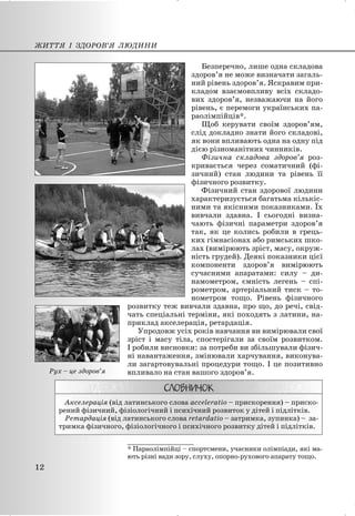 Безперечно, лише одна складова
здоров’я не може визначати загаль-
ний рівень здоров’я. Яскравим при-
кладом взаємовпливу всіх складо-
вих здоров’я, незважаючи на його
рівень, є перемоги українських па-
раолімпійців*.
Щоб керувати своїм здоров’ям,
слід докладно знати його складові,
як вони впливають одна на одну під
дією різноманітних чинників.
Фізична складова здоров’я роз-
кривається через соматичний (фі-
зичний) стан людини та рівень її
фізичного розвитку.
Фізичний стан здорової людини
характеризується багатьма кількіс-
ними та якісними показниками. Їх
вивчали здавна. І сьогодні визна-
чають фізичні параметри здоров’я
так, як це колись робили в грець-
ких гімнасіонах або римських шко-
лах (вимірюють зріст, масу, окруж-
ність грудей). Деякі показники цієї
компоненти здоров’я вимірюють
сучасними апаратами: силу – ди-
намометром, ємність легень – спі-
рометром, артеріальний тиск – то-
нометром тощо. Рівень фізичного
розвитку теж вивчали здавна, про що, до речі, свід-
чать спеціальні терміни, які походять з латини, на-
приклад акселерація, ретардація.
Упродовж усіх років навчання ви вимірювали свої
зріст і масу тіла, спостерігали за своїм розвитком.
І робили висновки: за потреби ви збільшували фізич-
ні навантаження, змінювали харчування, виконува-
ли загартовувальні процедури тощо. І це позитивно
впливало на стан вашого здоров’я.
Акселерація (від латинського слова acceleratio – прискорення) – приско-
рений фізичний, фізіологічний і психічний розвиток у дітей і підлітків.
Ретардація (від латинського слова retardatio – затримка, зупинка) – за-
тримка фізичного, фізіологічного і психічного розвитку дітей і підлітків.
_______________
* Параолімпійці – спортсмени, учасники олімпіади, які ма-
ють різні вади зору, слуху, опорно-рухового апарату тощо.
ЖИТТЯ І ЗДОРОВ’Я ЛЮДИНИ
12
Рух – це здоров’я
 