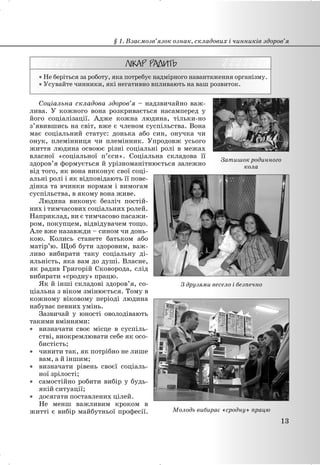 x Не беріться за роботу, яка потребує надмірного навантаження організму.
x Усувайте чинники, які негативно впливають на ваш розвиток.
Соціальна складова здоров’я – надзвичайно важ-
лива. У кожного вона розкривається насамперед у
його соціалізації. Адже кожна людина, тільки-но
з’явившись на світ, вже є членом суспільства. Вона
має соціальний статус: донька або син, онучка чи
онук, племінниця чи племінник. Упродовж усього
життя людина освоює різні соціальні ролі в межах
власної «соціальної п’єси». Соціальна складова її
здоров’я формується й урізноманітнюється залежно
від того, як вона виконує свої соці-
альні ролі і як відповідають її пове-
дінка та вчинки нормам і вимогам
суспільства, в якому вона живе.
Людина виконує безліч постій-
них і тимчасових соціальних ролей.
Наприклад, ви є тимчасово пасажи-
ром, покупцем, відвідувачем тощо.
Але вже назавжди – сином чи донь-
кою. Колись станете батьком або
матір’ю. Щоб бути здоровим, важ-
ливо вибирати таку соціальну ді-
яльність, яка вам до душі. Власне,
як радив Григорій Сковорода, слід
вибирати «сродну» працю.
Як й інші складові здоров’я, со-
ціальна з віком змінюється. Тому в
кожному віковому періоді людина
набуває певних умінь.
Зазвичай у юності оволодівають
такими вміннями:
x визначати своє місце в суспіль-
стві, виокремлювати себе як осо-
бистість;
x чинити так, як потрібно не лише
вам, а й іншим;
x визначати рівень своєї соціаль-
ної зрілості;
x самостійно робити вибір у будь-
якій ситуації;
x досягати поставлених цілей.
Не менш важливим кроком в
житті є вибір майбутньої професії.
§ 1. Взаємозв’язок ознак, складових і чинників здоров’я
13
Затишок родинного
кола
З друзями весело і безпечно
Молодь вибирає «сродну» працю
 