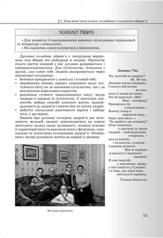 x Для розвитку й вдосконалення навичок спілкування опрацьовуй-
те літературу з психології.
x Не соромтесь консультуватися з психологом.
Духовна складова здоров’я є своєрідною верши-
ною, яка збирає все найкраще в людині. Протягом
усього життя кожний з нас духовно розвивається і
самовдосконалюється. Для суспільства, близьких і
друзів, для самої себе людина розкривається через
неповторні поєднання:
x бачення прекрасного у довкіллі і в самій собі;
x вироблення певних правил поведінки щодо ото-
чуючого світу як за законами суспільства, так і за
внутрішнім моральним кодексом;
x розуміння сутності навколишнього світу, місця
людини в природі й суспільстві, її життєвих цін-
ностей, вибору способу власного життя, відпові-
дальності за здоров’я і життя своє та інших людей;
x набуття унікальної властивості вірити і вибору
того, у що віриш.
Знання про духовну складову здоров’я дає мож-
ливість молодій людині зорієнтуватися на порозі
життєвого шляху щодо духовності, пізнати основні
її характеристики та взаємозв’язки з фізичною, соці-
альною та психічною складовими здоров’я. Очевид-
ним є вплив духовного життя на здоров’я людини.
Зв’язок поколінь
Людина і Час
Час дужчий за людину?
Ні. Не час.
Людина часом владарює.
І поки в ній вогонь
не згас,
вона із часом все воює.
Ось їй здається: «Все!
Вже – попереду!
Примружу очі
в відпочинку…
Ковтну тепер я
перемоги меду…
Одну лиш мить…»
Чи зробить час зупинку?
Отак ганяється
у просторі за часом
людина – найтендітніше
створіння, –
яка за якістю,
і кількістю, і класом –
піщинка вічності.
Яке ж коріння
зухвалості і мужності
людини?
В уяві творчій,
у натхненні, мріях,
у ній самій та у її родині
і в тому, що лише вона
сміється й червоніє.
Тетяна Бойченко
§ 1. Взаємозв’язок ознак, складових і чинників здоров’я
15
 