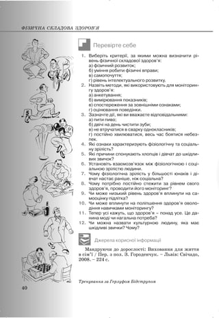 Перевірте себе
1. Виберіть критерії, за якими можна визначити рі-
вень фізичної складової здоров’я:
а) фізичний розвиток;
б) уміння робити фізичні вправи;
в) самопочуття;
г) рівень інтелектуального розвитку.
2. Назвіть методи, які використовують для моніторин-
гу здоров’я:
а) анкетування;
б) вимірювання показників;
в) спостереження за зовнішніми ознаками;
г) оцінювання поведінки.
3. Зазначте дії, які ви вважаєте відповідальними:
а) пити пиво;
б) двічі на день чистити зуби;
в) не втручатися в сварку однокласників;
г) постійно хвилюватися, весь час боятися небез-
пек.
4. Які ознаки характеризують фізіологічну та соціаль-
ну зрілість?
5. Які причини спонукають хлопців і дівчат до шкідли-
вих звичок?
6. Установіть взаємозв’язок між фізіологічною і соці-
альною зрілістю людини.
7. Чому фізіологічна зрілість у більшості юнаків і ді-
вчат настає раніше, ніж соціальна?
8. Чому потрібно постійно стежити за рівнем свого
здоров’я, проводити його моніторинг?
9. Чи може низький рівень здоров’я вплинути на са-
мооцінку підлітка?
10. Чи може вплинути на поліпшення здоров’я оволо-
діння навичками моніторингу?
11. Тепер усі кажуть, що здоров’я – понад усе. Це да-
нина моді чи нагальна потреба?
12. Чи можна назвати культурною людину, яка має
шкідливі звички? Чому?
Джерела корисної інформації
Мандруючи до дорослості: Виховання для життя
в сім’ї / Пер. з пол. З. Городенчук. – Львів: Свічадо,
2008. – 224 с.
Тренування за Герлуфом Бідструпом
ФІЗИЧНА СКЛАДОВА ЗДОРОВ’Я
40
 