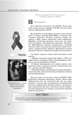 Шляхи передачі й методи захисту
від ВІЛ/СНІДу та ІПСШ
! Пригадайте
Які інфекції належать до ІПСШ? Чому важ-
ливо знати шляхи передачі ІПСШ? За яких умов
можна інфікуватися ВІЛ?
Ви належите до покоління, на долю якого випало
жити в умовах епідемії ВІЛ/СНІДу, складних між-
статевих стосунків. Реальну кількість людей, які
живуть з ВІЛ, можна визначити лише приблизно.
Офіційна статистика враховує лише тих, хто прой-
шов тестування. Занепокоєння викликає той факт,
що ВІЛ-інфекція швидко поширюється статевим
шляхом серед соціально благополучних верств насе-
лення, зокрема молоді. Одним з ефективних шляхів
протидії епідемії є отримання профілактичної освіти.
x В Україні щорічно кількість ВІЛ-позитивних дітей
зростає.
x Завдяки сучасним технологіям майже у 100 % ви-
падків можна попередити ВІЛ у новонароджених. Біль-
шість із них запроваджено в Україні.
x В Україні захворюваність на сифіліс зросла, його
виявляють навіть у дітей до 12 років, половина всіх хво-
рих – молодь у віці 20–29 років.
x ІПСШ викликають захворювання органів репродук-
тивної системи, але вони негативно впливають також на
інші системи органів.
Вагітні жінки та підлітки, хворі на ІПСШ і ВІЛ,
ризикують народити нездорову дитину. Вона може
інфікуватися під час вагітності або під час наро-
дження, а також при вигодовуванні материнським
молоком. Народження здорової дитини значною мі-
рою залежатиме від того, наскільки вчасно майбут-
ня мама звернеться до лікарів, та від якості надання
медичної допомоги.
x Додержуйтеся порад щодо збереження репродуктивного здоров’я.
x У 14 років пройдіть обстеження у гінеколога або уролога.
СОЦІАЛЬНА СКЛАДОВА ЗДОРОВ’Я
52
Підлітковий вік – це час
першої закоханості,
що має свої радощі
й прикрощі
 