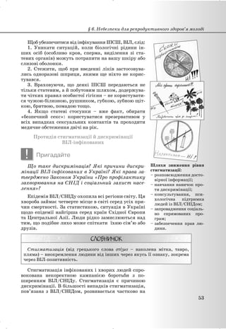 Щоб убезпечитися від інфікування ІПСШ, ВІЛ, слід:
1. Уникати ситуацій, коли біологічні рідини ін-
ших осіб (особливо кров, сперма, виділення зі ста-
тевих органів) можуть потрапити на вашу шкіру або
слизові оболонки.
2. Стежити, щоб при введенні ліків застосовува-
лись одноразові шприци, якими ще ніхто не корис-
тувався.
3. Враховуючи, що деякі ІПСШ передаються не
тільки статевим, а й побутовим шляхом, додержува-
ти чітких правил особистої гігієни – не користувати-
ся чужою білизною, рушником, губкою, зубною щіт-
кою, бритвою, помадою тощо.
4. Якщо статеві стосунки – вже факт, обирати
«безпечний секс»: користуватися презервативом у
всіх випадках сексуальних контактів та проходити
медичне обстеження двічі на рік.
Протидія стигматизації й дискримінації
ВІЛ-інфікованих
! Пригадайте
Що таке дискримінація? Які причини дискри-
мінації ВІЛ-інфікованих в Україні? Які права за-
тверджено Законом України «Про профілактику
захворювання на СНІД і соціальний захист насе-
лення»?
Епідемія ВІЛ/СНІДу охопила всі регіони світу. Ця
хвороба займає четверте місце в світі серед усіх при-
чин смертності. За статистикою, ситуація в Україні
щодо епідемії найгірша серед країн Східної Європи
та Центральної Азії. Люди рідко замислюються над
тим, що подібне лихо може спіткати їхню сім’ю або
друзів.
Стигматизація (від грецького слова – наколена мітка, тавро,
пляма) – виокремлення людини від інших через якусь її ознаку, зокрема
через ВІЛ-позитивність.
Стигматизація інфікованих і хворих людей спро-
вокована некоректною кампанією боротьби з по-
ширенням ВІЛ/СНІДу. Стигматизація є причиною
дискримінації. В більшості випадків стигматизація,
пов’язана з ВІЛ/СНІДом, розвивається частково на
Шляхи зниження рівня
стигматизації:
– розповсюдження досто-
вірної інформації;
– навчання навичок про-
ти дискримінації;
– консультування, пси-
хологічна підтримка
людей із ВІЛ/СНІДом;
– запровадження соціаль-
но спрямованих про-
грам;
– забезпечення прав лю-
дини.
§ 6. Небезпеки для репродуктивного здоров’я молоді
53
 