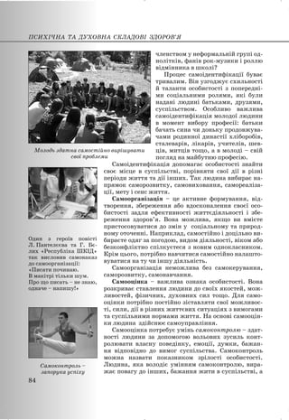 членством у неформальній групі од-
нолітків, фанів рок-музики і роллю
відмінника в школі?
Процес самоідентифікації буває
тривалим. Він узгоджує схильності
й таланти особистості з попередні-
ми соціальними ролями, які були
надані людині батьками, друзями,
суспільством. Особливо важлива
самоідентифікація молодої людини
в момент вибору професії: батьки
бачать сина чи доньку продовжува-
чами родинної династії хліборобів,
сталеварів, лікарів, учителів, шев-
ців, митців тощо, а в молоді – свій
погляд на майбутню професію.
Самоідентифікація допомагає особистості знайти
своє місце в суспільстві, порівняти свої дії в різні
періоди життя та дії інших. Так людина вибирає на-
прямок саморозвитку, самовиховання, самореаліза-
ції, мету і сенс життя.
Самоорганізація – це активне формування, від-
творення, збереження або вдосконалення своєї осо-
бистості задля ефективності життєдіяльності і збе-
реження здоров’я. Вона можлива, якщо ви вмієте
пристосовуватися до змін у соціальному та природ-
ному оточенні. Наприклад, самостійно і доцільно ви-
бираєте одяг за погодою, видом діяльності, віком або
безконфліктно спілкуєтеся з новим однокласником.
Крім цього, потрібно навчитися самостійно налашто-
вуватися на ту чи іншу діяльність.
Самоорганізація неможлива без самокерування,
саморозвитку, самонавчання.
Самооцінка – важлива ознака особистості. Вона
розкриває ставлення людини до своїх якостей, мож-
ливостей, фізичних, духовних сил тощо. Для само-
оцінки потрібно постійно зіставляти свої можливос-
ті, сили, дії в різних життєвих ситуаціях з вимогами
та суспільними нормами життя. На основі самооцін-
ки людина здійснює самоуправління.
Самооцінка потребує умінь самоконтролю – здат-
ності людини за допомогою вольових зусиль конт-
ролювати власну поведінку, емоції, думки, бажан-
ня відповідно до вимог суспільства. Самоконтроль
можна назвати показником зрілості особистості.
Людина, яка володіє умінням самоконтролю, вира-
жає повагу до інших, бажання жити в суспільстві, а
Один з героїв повісті
Л. Пантелєєва та Г. Бє-
лих «Республіка ШКІД»
так висловив самонаказ
до самоорганізації:
«Писати починаю.
В макітрі тільки шум.
Про що писать – не знаю,
одначе – напишу!»
ПСИХІЧНА ТА ДУХОВНА СКЛАДОВІ ЗДОРОВ’Я
84
Самоконтроль –
запорука успіху
Молодь здатна самостійно вирішувати
свої проблеми
 