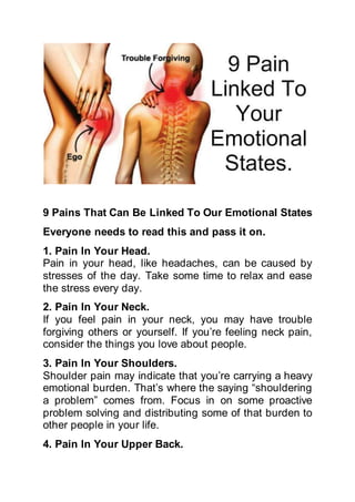 9 Pains That Can Be Linked To Our Emotional States
Everyone needs to read this and pass it on.
1. Pain In Your Head.
Pain in your head, like headaches, can be caused by
stresses of the day. Take some time to relax and ease
the stress every day.
2. Pain In Your Neck.
If you feel pain in your neck, you may have trouble
forgiving others or yourself. If you’re feeling neck pain,
consider the things you love about people.
3. Pain In Your Shoulders.
Shoulder pain may indicate that you’re carrying a heavy
emotional burden. That’s where the saying “shouldering
a problem” comes from. Focus in on some proactive
problem solving and distributing some of that burden to
other people in your life.
4. Pain In Your Upper Back.
 