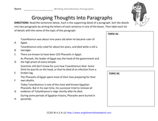 Name                                                    Writing Introduction Paragraphs 
CCSS W.4.2.A |© http://www.englishworksheetsland.com
Grouping Thoughts Into Paragraphs
DIRECTIONS: Read the sentences below. Each is the supporting detail of a paragraph. Sort the details 
into two paragraphs by writing the letters of each sentence in one of the boxes. Then label each list 
of details with the name of the topic of the paragraph. 
 
A 
Tutankhamun was about nine years old when he became ruler of 
Egypt. 
B 
Tutankhamun only ruled for about ten years, and died while a still a 
teenager. 
C  There are known to have been 225 Pharaohs in Egypt. 
D 
As Pharaoh, the leader of Egypt was the head of the government and 
the high priest of every temple. 
E 
Scientists still don’t know for sure how Tutankhamun died. Some 
think he was hit on the head, or that he died of an infection from a 
broken leg. 
F 
The Pharaohs of Egypt spent most of their lives preparing for their 
own deaths. 
G 
Today Tutankhamun is one of the most well‐known Egyptian 
Pharaohs. But in his own time, his successor tried to remove all 
evidence of Tutankhamun’s reign shortly after he died. 
H 
During some periods of Egyptian history, Pharaohs were buried in 
pyramids. 
TOPIC #1:  
TOPIC #2: 
 
 